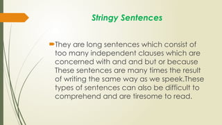 Stringy Sentences
They are long sentences which consist of
too many independent clauses which are
concerned with and and but or because
These sentences are many times the result
of writing the same way as we speek.These
types of sentences can also be difficult to
comprehend and are tiresome to read.
 