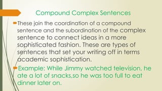 Compound Complex Sentences
These join the coordination of a compound
sentence and the subordination of the complex
sentence to connect ideas in a more
sophisticated fashion. These are types of
sentences that set your writing off in terms
academic sophistication.
Example: While Jimmy watched television, he
ate a lot of snacks,so he was too full to eat
dinner later on.
 