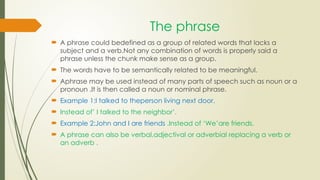 The phrase
 A phrase could bedefined as a group of related words that lacks a
subject and a verb.Not any combination of words is properly said a
phrase unless the chunk make sense as a group.
 The words have to be semantically related to be meaningful.
 Aphrase may be used instead of many parts of speech such as noun or a
pronoun .It is then called a noun or nominal phrase.
 Example 1:I talked to theperson living next door.
 Instead of’ I talked to the neighbor’.
 Example 2:John and I are friends .Instead of ‘We’are friends.
 A phrase can also be verbal,adjectival or adverbial replacing a verb or
an adverb .
 