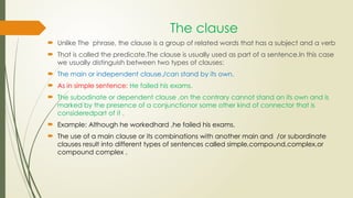 The clause
 Unlike The phrase, the clause is a group of related words that has a subject and a verb
 That is called the predicate.The clause is usually used as part of a sentence.In this case
we usually distinguish between two types of clauses:
 The main or independent clause./can stand by its own.
 As in simple sentence: He failed his exams.
 The subodinate or dependent clause ,on the contrary cannot stand on its own and is
marked by the presence of a conjunctionor some other kind of connector that is
consideredpart of it .
 Example: Although he workedhard ,he failed his exams.
 The use of a main clause or its combinations with another main and /or subordinate
clauses result into different types of sentences called simple,compound,complex,or
compound complex .
 
