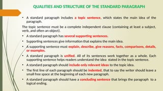 QUALITIES AND STRUCTURE OF THE STANDARD PARAGRAPH
• A standard paragraph includes a topic sentence, which states the main idea of the
paragraph.
The topic sentence must be a complete independent clause (containing at least a subject,
verb, and often an object).
• A standard paragraph has several supporting sentences.
• Supporting sentences give information that explains the main idea.
• A supporting sentence must explain, describe, give reasons, facts, comparisons, details,
or examples.
• A standard paragraph is unified. All of its sentences work together as a whole. Each
supporting sentence helps readers understand the idea stated in the topic sentence.
• A standard paragraph should include only relevant ideas to the topic idea.
• The first line of each paragraph should be indented, that to say the writer should leave a
small free space at the beginning of each new paragraph.
• A standard paragraph should have a concluding sentence that brings the paragraph to a
logical ending.
 
