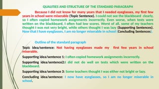QUALITIES AND STRUCTURE OF THE STANDARD PARAGRAPH
Because I did not know for many years that I needed eyeglasses, my first few
years in school were miserable (Topic Sentence). I could not see the blackboard clearly,
so I often copied homework assignments incorrectly. Even worse, when tests were
written on the blackboard, I often had low scores. Worst of all, some of my teachers
thought I was not very bright, while others thought I was lazy (Supporting Sentences).
Now that I have eyeglasses, I am no longer miserable in school (Concluding Sentences).
Outline of the standard paragraph
Topic idea/sentence: Not having eyeglasses made my first few years in school
miserable.
Supporting idea/sentence 1: I often copied homework assignments incorrectly.
Supporting idea/sentence2:I did not do well on tests which were written on the
blackboard.
Supporting idea/sentence 3: Some teachers thought I was either not bright or lazy.
Concluding idea/sentence: I now have eyeglasses, so I am no longer miserable in
school.
 