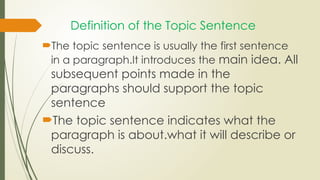 Definition of the Topic Sentence
The topic sentence is usually the first sentence
in a paragraph.It introduces the main idea. All
subsequent points made in the
paragraphs should support the topic
sentence
The topic sentence indicates what the
paragraph is about.what it will describe or
discuss.
 