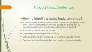 A good Topic Sentence
How to identify a good topic sentence?
 A topic sentence should narrow down or limit the paragraph to an
exact point.A strong topic sentence guides the paragraph by
establishing clear and specific boundaries for the subject.
 Some examples of topic sentences :
 Camping can be inexpensive vocation
 Eating a blanced diet is essential for maintaining good health
 Playing sports teaches valuable teamwork and leadership skills
 