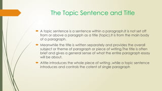 The Topic Sentence and Title
 A topic sentence is a sentence within a paragraph.It is not set off
from or above a paragrph as a title (topic).It is from the main body
of a paragraph.
 Meanwhile the title is written separately and provides the overall
subject or theme of paragraph or piece of writing.The title is often
brief and gives a general sense of what the entire paragraph essay
will be about.
 Atitle introduces the whole piece of writing .while a topic sentence
introduces and controls the cotent of single paragraph
 
