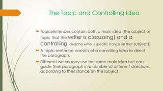 The Topic and Controlling Idea
 Topicsentences contain both a main idea (the subject,or
topic that the writer is discussing) and a
controlling idea(the writer’s specific stance on that subject).
 A topic sentence consists of a conrolling idea to direct
the paragraph.
 Different writers may use the same main idea but can
guide their paragraph in a number of different directions
according to their stance on the subject.
 