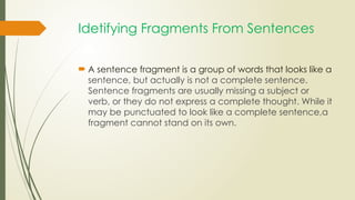 Idetifying Fragments From Sentences
 A sentence fragment is a group of words that looks like a
sentence, but actually is not a complete sentence.
Sentence fragments are usually missing a subject or
verb, or they do not express a complete thought. While it
may be punctuated to look like a complete sentence,a
fragment cannot stand on its own.
 
