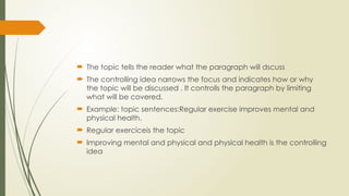  The topic tells the reader what the paragraph will dscuss
 The controlling idea narrows the focus and indicates how or why
the topic will be discussed . It controlls the paragraph by limiting
what will be covered.
 Example: topic sentences:Regular exercise improves mental and
physical health.
 Regular exerciceis the topic
 Improving mental and physical and physical health is the controlling
idea
 