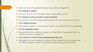  Here are the distinguished features of a sentence fragment:
 It is missing a subject
 Example: Ran to the store faster than a rabbit (Who ran ?)
 It is missing a verb or has the wrong verb form
 Example: My favorite history teacher (What did the teacher do or say ?)
 It is a leftover phrase
 Example:For better or worse.(What is better or worse? What is it modifying?)
 It is an abanded clause
 Example:When my mother married my father.(What happened when my
mother married my father ?)
 It is a misuse of ‘such as,for example,especially,’etc.
 Example:Such as my brother was practicing material arts.(It is unclear;did
something happen when my brother was practicing material arts?)
 