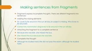 Making sentences from Fragments
 Fragments express incomplete thoughts. There are diferent fragments into
sentences:
 Adding the missing elements
 Ex: Loves to lie around in the sun all day.(A subject is missing. Who loves to
lie around?)
 Correct:My roommate’s dog loves to lie around in the sun all day
 Attaching the fragment to a complete sentence
 Because she was late .she missed the bus.
 She missed the bus because she was late.
 Complete the thought
 Although he studied hard /He did not pass the exam; although he studied
hard.
 