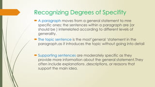 Recognizing Degrees of Specifity
 A paragraph moves from a general statement to mre
specific ones; the sentences within a paragraph are (or
should be ) interrelated according to different levels of
generality.
 The topic sentence is the most’general ‘statement in the
paragraph,as it introduces the topic without going into detail
 Supporting sentences are moderately specific as they
provide more information about the general statement.They
often include explanations ,descriptions, or reasons that
support the main idea.
 