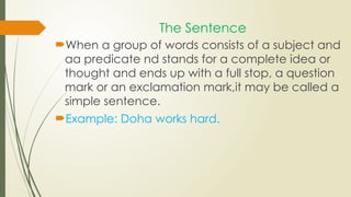 The Sentence
When a group of words consists of a subject and
aa predicate nd stands for a complete idea or
thought and ends up with a full stop, a question
mark or an exclamation mark,it may be called a
simple sentence.
Example: Doha works hard.
 