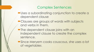 Complex Sentences
Uses a subordinating conjunction to create a
dependent clause
Clauses are groups of words with subjects
and verbs in them.
The dependent clause joins with an
independent clause to create the complex
sentence.
Since Meryem cooks couscous, she uses a lot
of vegetables .
 