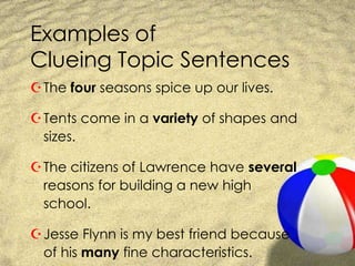Examples of Clueing Topic SentencesThe four seasons spice up our lives.Tents come in a variety of shapes and sizes.The citizens of Lawrence have several reasons for building a new high school.Jesse Flynn is my best friend because of his many fine characteristics.