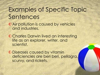Examples of Specific Topic SentencesAir pollution is caused by vehicles and industries.Charles Darwin lived an interesting life as an explorer, writer, and scientist.Diseases caused by vitamin deficiencies are beri beri, pellagra, scurvy, and rickets.