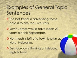 Examples of General Topic SentencesThe hot trend in advertising these days is to hire real, live stars.Kevin James would have been 20 years old this September.Not much is left of a town known as Nora, Nebraska.Democracy is thriving at Hillsboro High School.