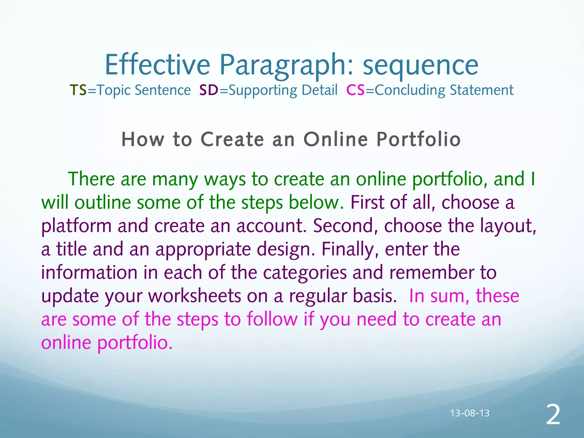 Effective Paragraph: sequence
TS=Topic Sentence SD=Supporting Detail CS=Concluding Statement
How to Create an Online Portfolio
  There are many ways to create an online portfolio, and I
will outline some of the steps below. First of all, choose a
platform and create an account. Second, choose the layout,
a title and an appropriate design. Finally, enter the
information in each of the categories and remember to
update your worksheets on a regular basis. In sum, these
are some of the steps to follow if you need to create an
online portfolio.
13-08-13
2
 