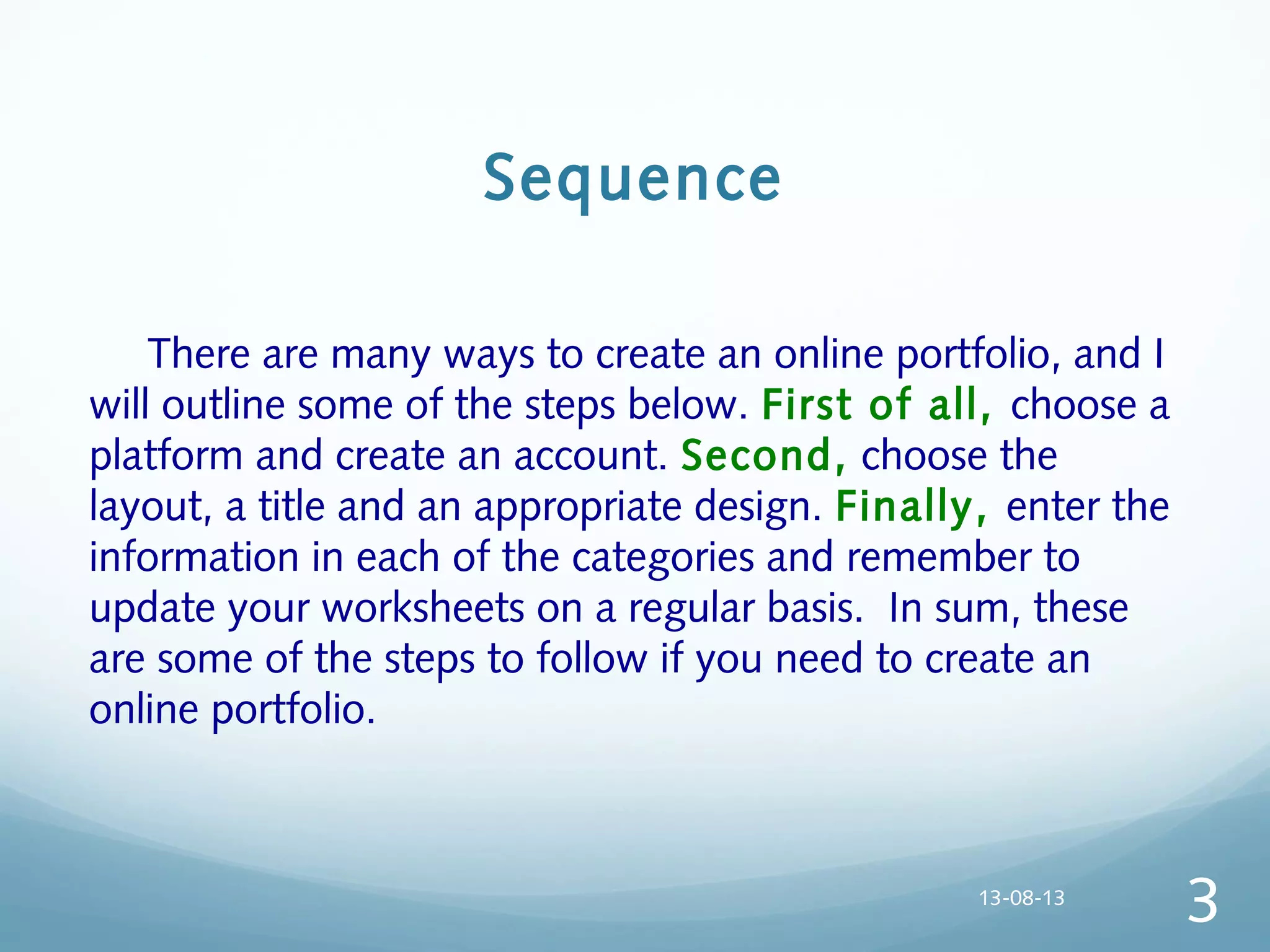 Sequence
  There are many ways to create an online portfolio, and I
will outline some of the steps below. First of all, choose a
platform and create an account. Second, choose the
layout, a title and an appropriate design. Finally, enter the
information in each of the categories and remember to
update your worksheets on a regular basis. In sum, these
are some of the steps to follow if you need to create an
online portfolio.
13-08-13
3
 