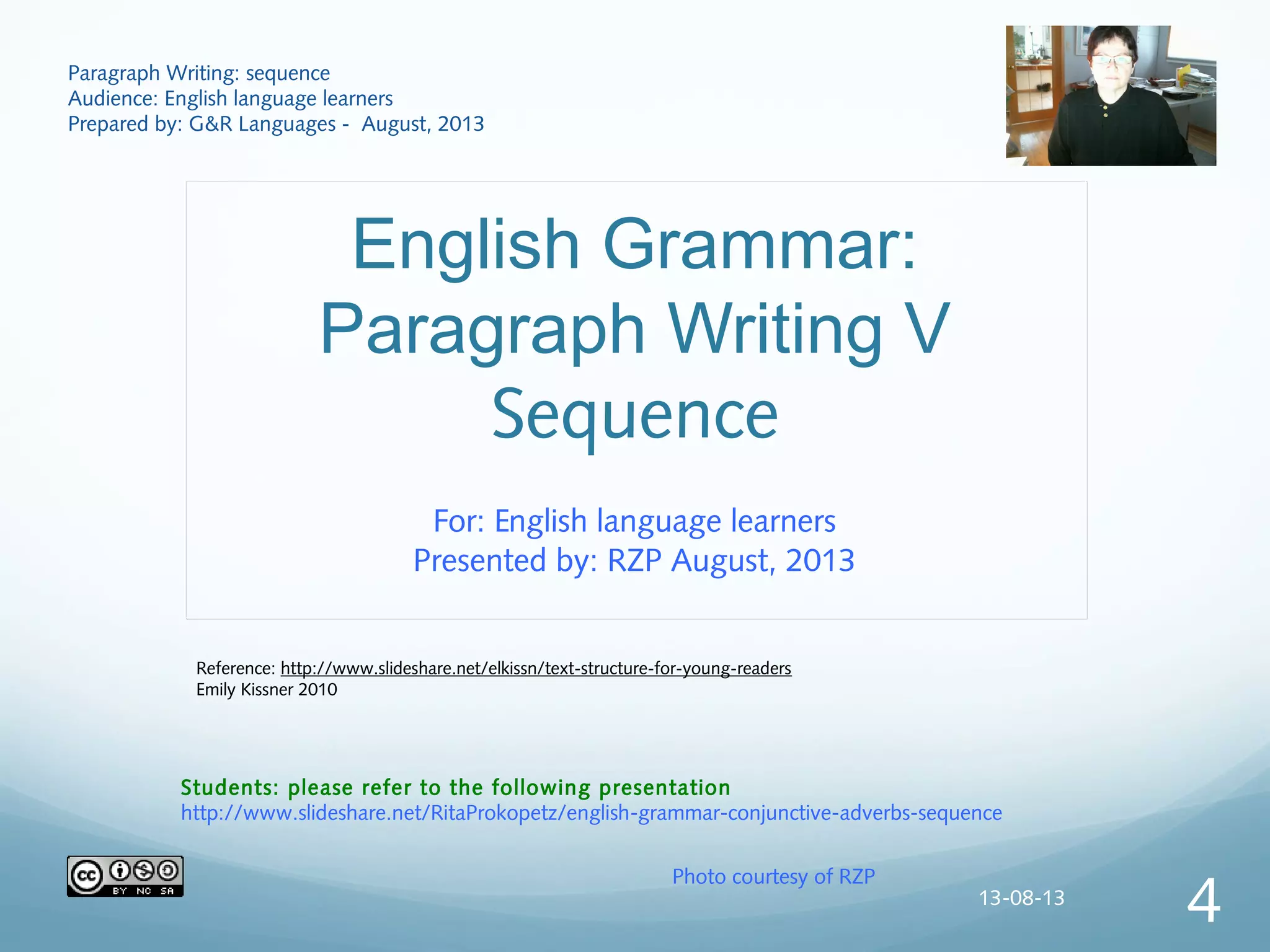 English Grammar:
Paragraph Writing V
Sequence
For: English language learners
Presented by: RZP August, 2013
Paragraph Writing: sequence
Audience: English language learners
Prepared by: G&R Languages - August, 2013
Photo courtesy of RZP
Students: please refer to the following presentation
http://www.slideshare.net/RitaProkopetz/english-grammar-conjunctive-adverbs-sequence
Reference: http://www.slideshare.net/elkissn/text-structure-for-young-readers
Emily Kissner 2010
13-08-13
4
 