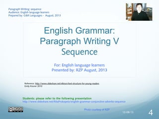 English Grammar:
Paragraph Writing V
Sequence
For: English language learners
Presented by: RZP August, 2013
Paragraph Writing: sequence
Audience: English language learners
Prepared by: G&R Languages - August, 2013
Photo courtesy of RZP
Students: please refer to the following presentation
http://www.slideshare.net/RitaProkopetz/english-grammar-conjunctive-adverbs-sequence
Reference: http://www.slideshare.net/elkissn/text-structure-for-young-readers
Emily Kissner 2010
13-08-13
4
 