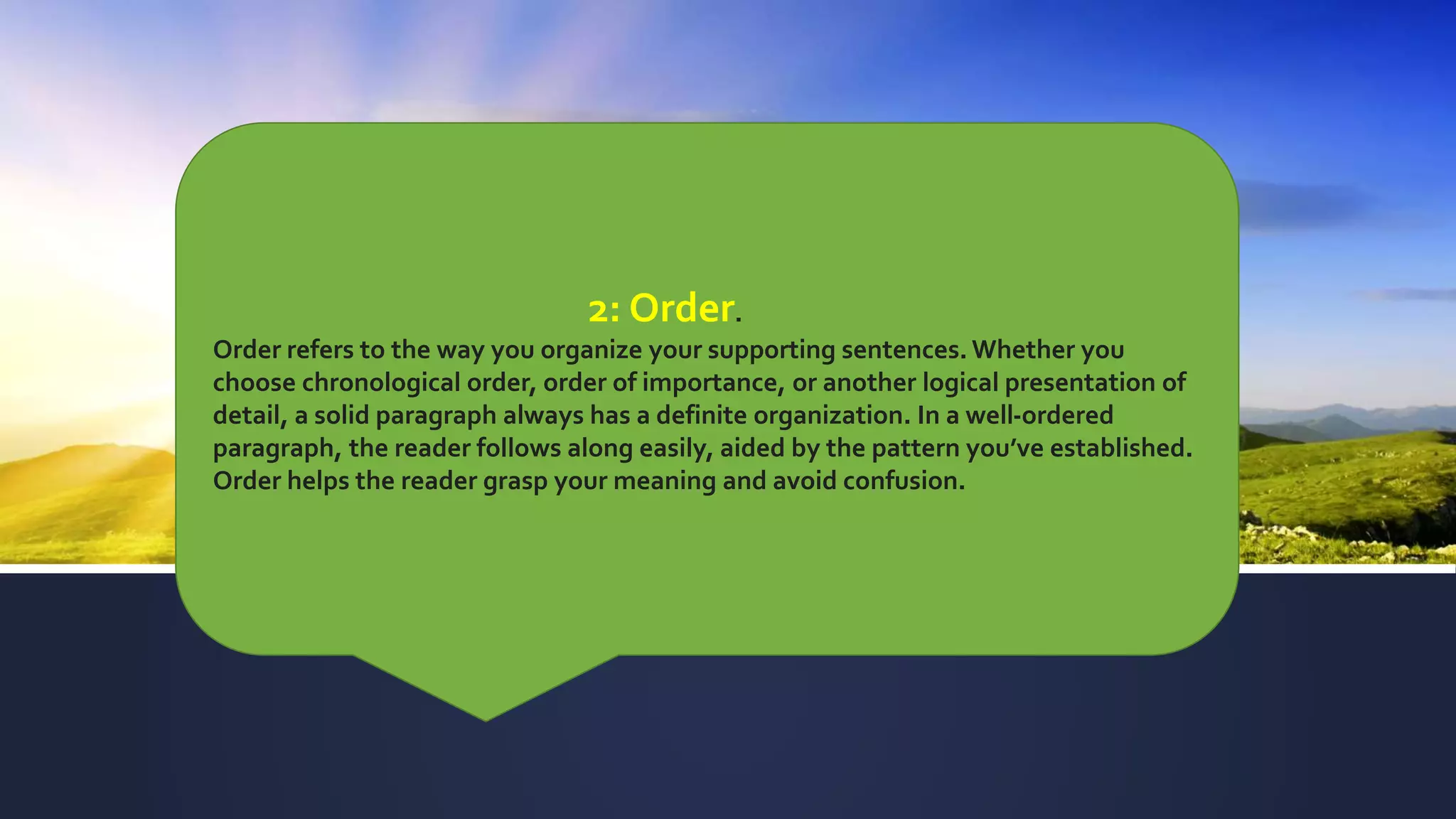 2: Order.
Order refers to the way you organize your supporting sentences. Whether you
choose chronological order, order of importance, or another logical presentation of
detail, a solid paragraph always has a definite organization. In a well-ordered
paragraph, the reader follows along easily, aided by the pattern you’ve established.
Order helps the reader grasp your meaning and avoid confusion.
 