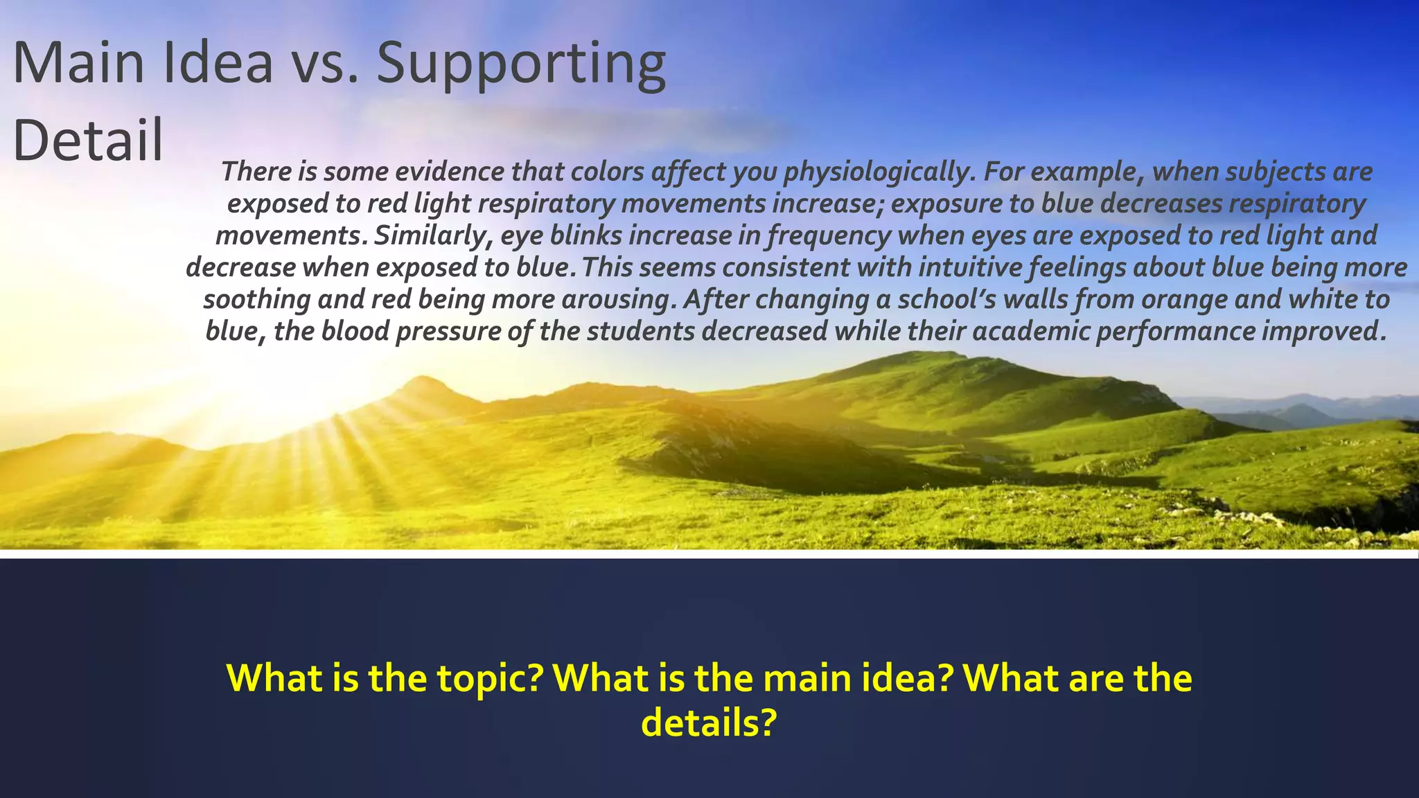 There is some evidence that colors affect you physiologically. For example, when subjects are
exposed to red light respiratory movements increase; exposure to blue decreases respiratory
movements. Similarly, eye blinks increase in frequency when eyes are exposed to red light and
decrease when exposed to blue.This seems consistent with intuitive feelings about blue being more
soothing and red being more arousing. After changing a school’s walls from orange and white to
blue, the blood pressure of the students decreased while their academic performance improved.
What is the topic? What is the main idea? What are the
details?
Main Idea vs. Supporting
Detail
 