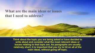 What are the main ideas or issues
that I need to address?
Think about the topic you are being asked or have decided to
write about and consider what the most relevant ideas or
issues relating to that topic are. As paragraphs are usually
relatively short, it is important that you try to hit on all of the
main ideas, without going off topic.
 