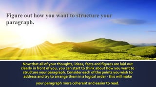 Figure out how you want to structure your
paragraph.
Now that all of your thoughts, ideas, facts and figures are laid out
clearly in front of you, you can start to think about how you want to
structure your paragraph. Consider each of the points you wish to
address and try to arrange them in a logical order - this will make
your paragraph more coherent and easier to read.
 