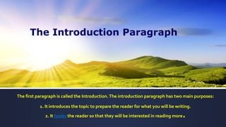 The first paragraph is called the Introduction.The introduction paragraph has two main purposes:
1. It introduces the topic to prepare the reader for what you will be writing.
2. It hooks the reader so that they will be interested in reading more.
The Introduction Paragraph
 