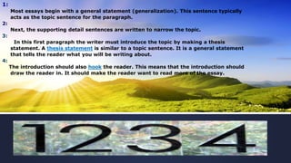 1:
Most essays begin with a general statement (generalization). This sentence typically
acts as the topic sentence for the paragraph.
2:
Next, the supporting detail sentences are written to narrow the topic.
3:
In this first paragraph the writer must introduce the topic by making a thesis
statement. A thesis statement is similar to a topic sentence. It is a general statement
that tells the reader what you will be writing about.
4:
The introduction should also hook the reader. This means that the introduction should
draw the reader in. It should make the reader want to read more of the essay.
 