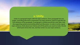 1: Unity.
Unity in a paragraph begins with the topic sentence. Every paragraph has one
single, controlling idea that is expressed in its topic sentence, which is typically the
first sentence of the paragraph. A paragraph is unified around this main idea, with
the supporting sentences providing detail and discussion. In order to write a good
topic sentence, think about your theme and all the points you want to make. Decide
which point drives the rest, and then write it as your topic sentence.
 