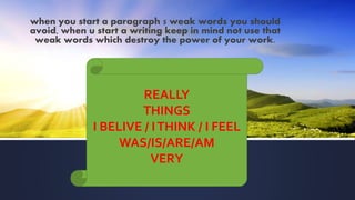 when you start a paragraph 5 weak words you should
avoid, when u start a writing keep in mind not use that
weak words which destroy the power of your work.
REALLY
THINGS
I BELIVE / ITHINK / I FEEL
WAS/IS/ARE/AM
VERY
 