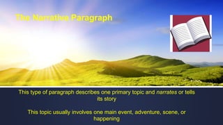 The Narrative Paragraph
This type of paragraph describes one primary topic and narrates or tells
its story
This topic usually involves one main event, adventure, scene, or
happening
 