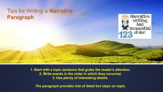 1. Start with a topic sentence that grabs the reader's attention.
2. Write events in the order in which they occurred.
3. Use plenty of interesting details.
The paragraph provides lots of detail but stays on topic.
Tips for Writing a Narrative
Paragraph
 