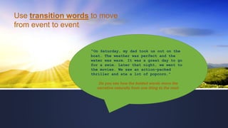 Use transition words to move
from event to event:
"On Saturday, my dad took us out on the
boat. The weather was perfect and the
water was warm. It was a great day to go
for a swim. Later that night, we went to
the movies. We saw an action-packed
thriller and ate a lot of popcorn."
Do you see how the bolded words move the
narrative naturally from one thing to the next-
 