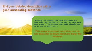 End your detailed description with a
good concluding sentence:
"Finally, on Sunday, we rode our bikes all
over town. By the end of the day, my legs were
very tired. I only hope that next weekend can
be as fun as this one."
This paragraph keeps everything in order
and gives lots of detail about one thing: the
weekend.
 