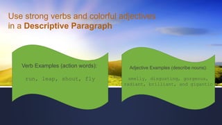 Use strong verbs and colorful adjectives
in a Descriptive Paragraph
Verb Examples (action words):
run, leap, shout, fly
Adjective Examples (describe nouns):
smelly, disgusting, gorgeous,
radiant, brilliant, and gigantic
 