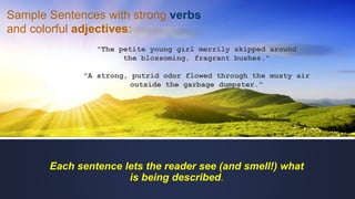 "The petite young girl merrily skipped around
the blossoming, fragrant bushes."
"A strong, putrid odor flowed through the musty air
outside the garbage dumpster."
Each sentence lets the reader see (and smell!) what
is being described.
Sample Sentences with strong verbs
and colorful adjectives:
 