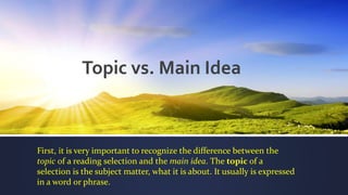 Topic vs. Main Idea
First, it is very important to recognize the difference between the
topic of a reading selection and the main idea. The topic of a
selection is the subject matter, what it is about. It usually is expressed
in a word or phrase.
 