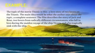 EXAMPLE:
The topic of the movie Titanic is this : a love story of two lovers on
the Titanic. The main idea would be what the author says about the
topic, a complete sentence: The film describes the story of Jack and
Rose, two lovers from radically different circumstances, who fall in
love during the maiden voyage of the ship Titanic and who tragically
sink with the ship.
 