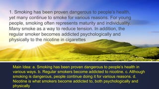 1. Smoking has been proven dangerous to people’s health,
yet many continue to smoke for various reasons. For young
people, smoking often represents maturity and individuality.
Many smoke as a way to reduce tension. In addition, the
regular smoker becomes addicted psychologically and
physically to the nicotine in cigarettes
Main Idea: a. Smoking has been proven dangerous to people’s health in
various ways. b. Regular smokers become addicted to nicotine. c. Although
smoking is dangerous, people continue doing it for various reasons. d.
Nicotine is what smokers become addicted to, both psychologically and
physically
 