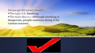 Did you get the correct answer?
The topic is b, Smoking.
The main idea is c: Although smoking is
dangerous, people continue doing it for
various reasons.
 