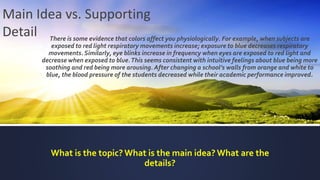 There is some evidence that colors affect you physiologically. For example, when subjects are
exposed to red light respiratory movements increase; exposure to blue decreases respiratory
movements. Similarly, eye blinks increase in frequency when eyes are exposed to red light and
decrease when exposed to blue.This seems consistent with intuitive feelings about blue being more
soothing and red being more arousing. After changing a school’s walls from orange and white to
blue, the blood pressure of the students decreased while their academic performance improved.
What is the topic? What is the main idea? What are the
details?
Main Idea vs. Supporting
Detail
 