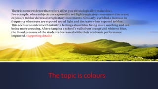 The topic is colours
There is some evidence that colors affect you physiologically (main idea).
For example, when subjects are exposed to red light respiratory movements increase;
exposure to blue decreases respiratory movements. Similarly, eye blinks increase in
frequency when eyes are exposed to red light and decrease when exposed to blue.
This seems consistent with intuitive feelings about blue being more soothing and red
being more arousing. After changing a school’s walls from orange and white to blue,
the blood pressure of the students decreased while their academic performance
improved. (supporting details)
 