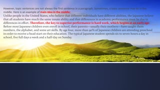 However, topic sentences are not always the first sentence in a paragraph. Sometimes, a topic sentence may be in the
middle. Here is an example of main idea in the middle:
Unlike people in the United States, who believe that different individuals have different abilities, the Japanese believe
that all students have much the same innate ability and that differences in academic performance must be due to
differences in effort. Therefore, the key to superior performance is hard work, which begins at an early age.
Before most Japanese children even enroll in school, their parents—usually their mothers—have taught them
numbers, the alphabet, and some art skills. By age four, more than 90% of Japanese children are attending preschool
in order to receive a head start on their education. The typical Japanese student spends six to seven hours a day in
school, five full days a week and a half-day on Sunday.
 