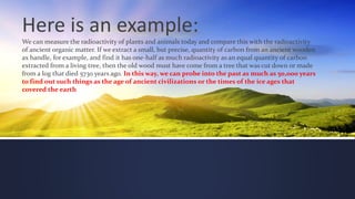 Here is an example:
We can measure the radioactivity of plants and animals today and compare this with the radioactivity
of ancient organic matter. If we extract a small, but precise, quantity of carbon from an ancient wooden
ax handle, for example, and find it has one-half as much radioactivity as an equal quantity of carbon
extracted from a living tree, then the old wood must have come from a tree that was cut down or made
from a log that died 5730 years ago. In this way, we can probe into the past as much as 50,000 years
to find out such things as the age of ancient civilizations or the times of the ice ages that
covered the earth
 