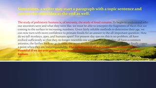 Sometimes, a writer may start a paragraph with a topic sentence and
restate the main idea at the end as well.
The study of prehistoric humans is, of necessity, the study of fossil remains. To begin to understand who
our ancestors were and what they were like, we must be able to interpret the fragments of them that are
coming to the surface in increasing numbers. Given fairly reliable methods to determine their age, we
can now turn with more confidence to primate fossils for an answer to the all-important question: How
do we tell monkeys, apes, and humans apart? For present-day species this is no problem; all have
evolved sufficiently so that they no longer resemble one another. But since they all have a common
ancestor, the farther back we go in time, the more similar their fossils begin to look. There finally comes
a point when they are indistinguishable. The construction of a primate fossil family tree is
essential if we are ever going to discover the line of descent from early hominid to modern
human.
 
