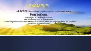 EXAMPLE:
If you want to Createhigh quality Ice-Cream, you must be aware of several
Precautions.
The subject is “ making ice-cream”
The controlling idea is “Precautions”
“The Paragraph will talk about taking precautions when making Ice-Cream, the subject is
controlled by precautions”
 