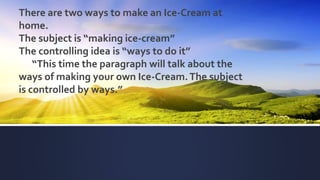 There are two ways to make an Ice-Cream at
home.
The subject is “making ice-cream”
The controlling idea is “ways to do it”
“This time the paragraph will talk about the
ways of making your own Ice-Cream.The subject
is controlled by ways.”
 