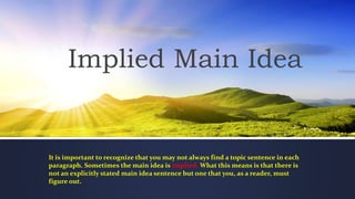 Implied Main Idea
It is important to recognize that you may not always find a topic sentence in each
paragraph. Sometimes the main idea is implied. What this means is that there is
not an explicitly stated main idea sentence but one that you, as a reader, must
figure out.
 